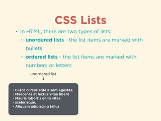 CSS Lists
• In HTML, there are two types of lists:
• unordered lists - the list items are marked with
bullets
• ordered lists - the list items are marked with
numbers or letters
• Fusce cursus ante a sem egestas.
• Maecenas at lectus vitae libero
• Mauris lobortis enim vitae
• scelerisque.
• Aliquam adipiscing tellus
unordered list
 