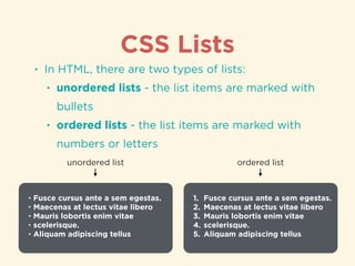CSS Lists
• In HTML, there are two types of lists:
• unordered lists - the list items are marked with
bullets
• ordered lists - the list items are marked with
numbers or letters
• Fusce cursus ante a sem egestas.
• Maecenas at lectus vitae libero
• Mauris lobortis enim vitae
• scelerisque.
• Aliquam adipiscing tellus
unordered list
1. Fusce cursus ante a sem egestas.
2. Maecenas at lectus vitae libero
3. Mauris lobortis enim vitae
4. scelerisque.
5. Aliquam adipiscing tellus
ordered list
 