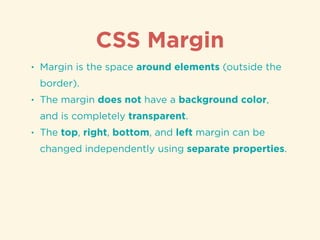 CSS Margin
• Margin is the space around elements (outside the
border).
• The margin does not have a background color,
and is completely transparent.
• The top, right, bottom, and left margin can be
changed independently using separate properties.
 