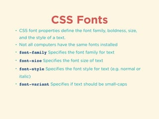 CSS Fonts
• CSS font properties deﬁne the font family, boldness, size,
and the style of a text.
• Not all computers have the same fonts installed
• font-family Speciﬁes the font family for text
• font-size Speciﬁes the font size of text
• font-style Speciﬁes the font style for text (e.g. normal or
italic)
• font-variant Speciﬁes if text should be small-caps
 