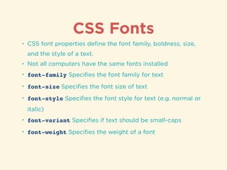 CSS Fonts
• CSS font properties deﬁne the font family, boldness, size,
and the style of a text.
• Not all computers have the same fonts installed
• font-family Speciﬁes the font family for text
• font-size Speciﬁes the font size of text
• font-style Speciﬁes the font style for text (e.g. normal or
italic)
• font-variant Speciﬁes if text should be small-caps
• font-weight Speciﬁes the weight of a font
 