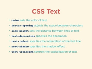 CSS Text
• color sets the color of text
• letter-spacing adjusts the space between characters
• line-height sets the distance between lines of text
• text-decoration speciﬁes the decoration
• text-indent speciﬁes the indentation of the ﬁrst line
• text-shadow speciﬁes the shadow eﬀect
• text-transform controls the capitalization of text
 