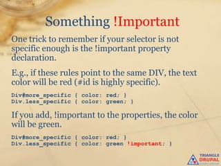Something !Important
One trick to remember if your selector is not
specific enough is the !important property
declaration.
E.g., if these rules point to the same DIV, the text
color will be red (#id is highly specific).
Div#more_specific { color: red; }
Div.less_specific { color: green; }

If you add, !important to the properties, the color
will be green.
Div#more_specific { color: red; }
Div.less_specific { color: green !important; }
 