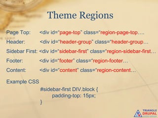 Theme Regions
Page Top:     <div id=“page-top” class=“region-page-top….
Header:       <div id=“header-group” class=“header-group…
Sidebar First: <div id=“sidebar-first” class=“region-sidebar-first…
Footer:       <div id=“footer” class=“region-footer…
Content:      <div id=“content” class=“region-content…

Example CSS
               #sidebar-first DIV.block {
                    padding-top: 15px;
               }
 