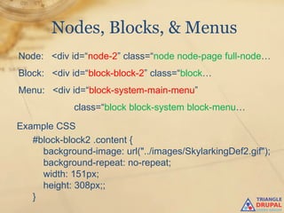 Nodes, Blocks, & Menus
Node: <div id=“node-2” class=“node node-page full-node…
Block: <div id=“block-block-2” class=“block…
Menu: <div id=“block-system-main-menu”
             class=“block block-system block-menu…

Example CSS
   #block-block2 .content {
     background-image: url("../images/SkylarkingDef2.gif");
     background-repeat: no-repeat;
     width: 151px;
     height: 308px;;
   }
 