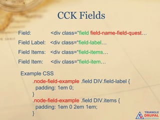CCK Fields
Field:        <div class=“field field-name-field-quest…
Field Label: <div class=“field-label…
Field Items: <div class=“field-items…
Field Item:   <div class=“field-item…

 Example CSS
     .node-field-example .field DIV.field-label {
       padding: 1em 0;
     }
     .node-field-example .field DIV.items {
       padding: 1em 0 2em 1em;
     }
 