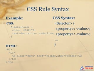 CSS Rule Syntax
Example:                         CSS Syntax:
CSS:                              <Selector> {
   A.menu:hover {
     color: #002b70;               <property>: <value>;
     text-decoration:   underline; <property>: <value>;
   }
                                   …
HTML:                             }
<UL>
  <LI>
     <A class=“menu” href=“foobar.html”>FooBar</A>
  </LI>
</UL>
 