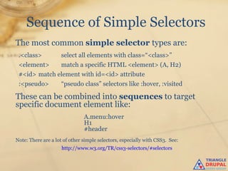 Sequence of Simple Selectors
The most common simple selector types are:
 .<class>            select all elements with class=“<class>”
 <element>           match a specific HTML <element> (A, H2)
 #<id> match element with id=<id> attribute
 :<pseudo>           “pseudo class” selectors like :hover, :visited

These can be combined into sequences to target
specific document element like:
                               A.menu:hover
                               H1
                               #header
Note: There are a lot of other simple selectors, especially with CSS3. See:
                     http://www.w3.org/TR/css3-selectors/#selectors
 