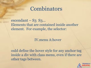 Combinators
escendant – S3 S3…
Elements that are contained inside another
element. For example, the selector:


               IV.menu A:hover


ould define the hover style for any anchor tag
inside a div with class menu, even if there are
other tags between.
 