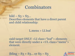 Combinators
hild – S3 > S3…
Describes elements that have a direct parent
and child relationship:

               L.menu > LI.leaf

ould target ONLY <LI class=“leaf”> elements
that were directly under a <UL class=“menu”>
element.

ibling – S3 + S3… or S3 ~ S3
 