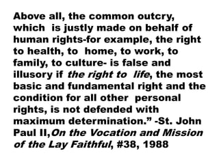 Above all, the common outcry,
which is justly made on behalf of
human rights-for example, the right
to health, to home, to work, to
family, to culture- is false and
illusory if the right to life, the most
basic and fundamental right and the
condition for all other personal
rights, is not defended with
maximum determination.” -St. John
Paul II,On the Vocation and Mission
of the Lay Faithful, #38, 1988
 