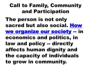 Call to Family, Community
and Participation
The person is not only
sacred but also social. How
we organize our society -- in
economics and politics, in
law and policy -- directly
affects human dignity and
the capacity of individuals
to grow in community.
 