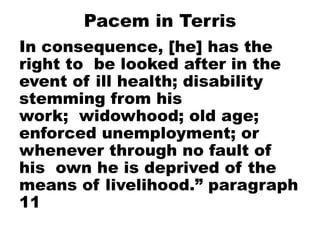 Pacem in Terris
In consequence, [he] has the
right to be looked after in the
event of ill health; disability
stemming from his
work; widowhood; old age;
enforced unemployment; or
whenever through no fault of
his own he is deprived of the
means of livelihood.” paragraph
11
 