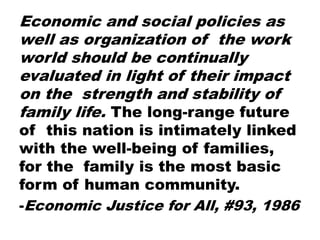 Economic and social policies as
well as organization of the work
world should be continually
evaluated in light of their impact
on the strength and stability of
family life. The long-range future
of this nation is intimately linked
with the well-being of families,
for the family is the most basic
form of human community.
-Economic Justice for All, #93, 1986
 
