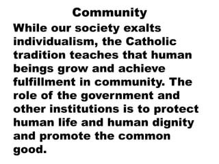 Community
While our society exalts
individualism, the Catholic
tradition teaches that human
beings grow and achieve
fulfillment in community. The
role of the government and
other institutions is to protect
human life and human dignity
and promote the common
good.
 