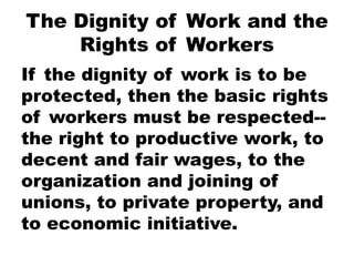 The Dignity of Work and the
Rights of Workers
If the dignity of work is to be
protected, then the basic rights
of workers must be respected--
the right to productive work, to
decent and fair wages, to the
organization and joining of
unions, to private property, and
to economic initiative.
 