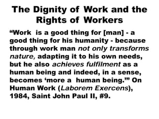 The Dignity of Work and the
Rights of Workers
“Work is a good thing for [man] - a
good thing for his humanity - because
through work man not only transforms
nature, adapting it to his own needs,
but he also achieves fulfilment as a
human being and indeed, in a sense,
becomes ‘more a human being.’” On
Human Work (Laborem Exercens),
1984, Saint John Paul II, #9.
 