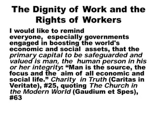 The Dignity of Work and the
Rights of Workers
I would like to remind
everyone, especially governments
engaged in boosting the world's
economic and social assets, that the
primary capital to be safeguarded and
valued is man, the human person in his
or her integrity: “Man is the source, the
focus and the aim of all economic and
social life.” Charity in Truth (Caritas in
Veritate), #25, quoting The Church in
the Modern World (Gaudium et Spes),
#63
 