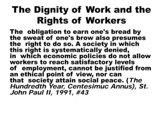 The Dignity of Work and the
Rights of Workers
The obligation to earn one's bread by
the sweat of one's brow also presumes
the right to do so. A society in which
this right is systematically denied,
in which economic policies do not allow
workers to reach satisfactory levels
of employment, cannot be justified from
an ethical point of view, nor can
that society attain social peace. (The
Hundredth Year, Centesimuc Annus), St.
John Paul II, 1991, #43
 