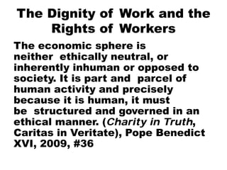 The Dignity of Work and the
Rights of Workers
The economic sphere is
neither ethically neutral, or
inherently inhuman or opposed to
society. It is part and parcel of
human activity and precisely
because it is human, it must
be structured and governed in an
ethical manner. (Charity in Truth,
Caritas in Veritate), Pope Benedict
XVI, 2009, #36
 