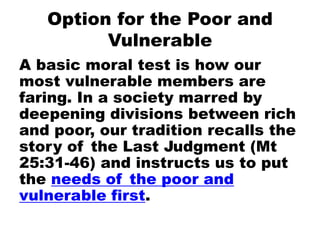 Option for the Poor and
Vulnerable
A basic moral test is how our
most vulnerable members are
faring. In a society marred by
deepening divisions between rich
and poor, our tradition recalls the
story of the Last Judgment (Mt
25:31-46) and instructs us to put
the needs of the poor and
vulnerable first.
 