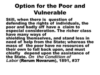 Option for the Poor and
Vulnerable
Still, when there is question of
defending the rights of individuals, the
poor and badly off have a claim to
especial consideration. The richer class
have many ways of
shielding themselves, and stand less in
need of help from the State; whereas the
mass of the poor have no resources of
their own to fall back upon, and must
chiefly depend upon the assistance of
the State. On the Condition of
Labor (Rerum Novarum), 1891, #37
 