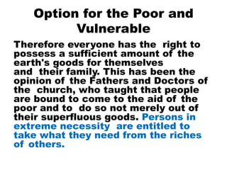 Option for the Poor and
Vulnerable
Therefore everyone has the right to
possess a sufficient amount of the
earth's goods for themselves
and their family. This has been the
opinion of the Fathers and Doctors of
the church, who taught that people
are bound to come to the aid of the
poor and to do so not merely out of
their superfluous goods. Persons in
extreme necessity are entitled to
take what they need from the riches
of others.
 