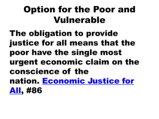 Option for the Poor and
Vulnerable
The obligation to provide
justice for all means that the
poor have the single most
urgent economic claim on the
conscience of the
nation. Economic Justice for
All, #86
 