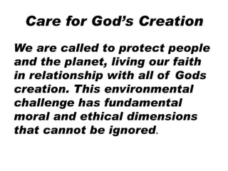 Care for God’s Creation
We are called to protect people
and the planet, living our faith
in relationship with all of Gods
creation. This environmental
challenge has fundamental
moral and ethical dimensions
that cannot be ignored.
 