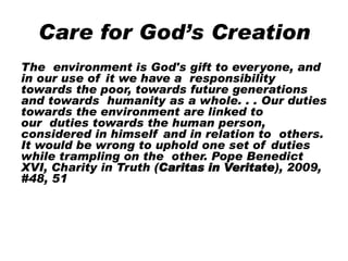 Care for God’s Creation
The environment is God's gift to everyone, and
in our use of it we have a responsibility
towards the poor, towards future generations
and towards humanity as a whole. . . Our duties
towards the environment are linked to
our duties towards the human person,
considered in himself and in relation to others.
It would be wrong to uphold one set of duties
while trampling on the other. Pope Benedict
XVI, Charity in Truth (Caritas in Veritate), 2009,
#48, 51
 