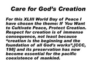 Care for God’s Creation
For this XLIII World Day of Peace I
have chosen the theme: If You Want
to Cultivate Peace, Protect Creation.
Respect for creation is of immense
consequence, not least because
“creation is the beginning and the
foundation of all God’s works”,[CCC,
198] and its preservation has now
become essential for the pacific
coexistence of mankind.
 