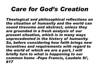 Care for God’s Creation
Theological and philosophical reflections on
the situation of humanity and the world can
sound tiresome and abstract, unless they
are grounded in a fresh analysis of our
present situation, which is in many ways
unprecedented in the history of humanity.
So, before considering how faith brings new
incentives and requirements with regard to
the world of which we are a part, I will
briefly turn to what is happening to our
common home –Pope Francis, Laudato Si’,
#17
 