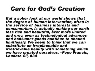 Care for God’s Creation
But a sober look at our world shows that
the degree of human intervention, often in
the service of business interests and
consumerism, is actually making our earth
less rich and beautiful, ever more limited
and grey, even as technological advances
and consumer goods continue to abound
limitlessly. We seem to think that we can
substitute an irreplaceable and
irretrievable beauty with something which
we have created ourselves. –Pope Francis,
Laudato Si’, #34
 