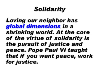 Solidarity
Loving our neighbor has
global dimensions in a
shrinking world. At the core
of the virtue of solidarity is
the pursuit of justice and
peace. Pope Paul VI taught
that if you want peace, work
for justice.
 