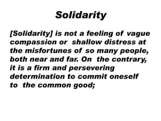 Solidarity
[Solidarity] is not a feeling of vague
compassion or shallow distress at
the misfortunes of so many people,
both near and far. On the contrary,
it is a firm and persevering
determination to commit oneself
to the common good;
 