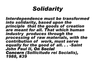Solidarity
Interdependence must be transformed
into solidarity, based upon the
principle that the goods of creation
are meant for all. That which human
industry produces through the
processing of raw materials, with the
contribution of work, must serve
equally for the good of all. . . -Saint
John Paul II, On Social
Concern (Sollicitudo rei Socialis),
1988, #39
 