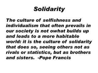 Solidarity
The culture of selfishness and
individualism that often prevails in
our society is not owhat builds up
and leads to a more habitable
world: it is the culture of solidarity
that does so, seeing others not as
rivals or statistics, but as brothers
and sisters. -Pope Francis
 