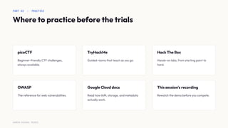 PART 02 — PRACTICE
Where to practice before the trials
picoCTF
Beginner-friendly CTF challenges,
always available.
TryHackMe
Guided rooms that teach as you go.
Hack The Box
Hands-on labs, from starting point to
hard.
OWASP
The reference for web vulnerabilities.
Google Cloud docs
Read how IAM, storage, and metadata
actually work.
This session's recording
Rewatch the demo before you compete.
SURESH MICHAEL PEIRIS
 