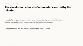 PART 03 — CLOUD BASICS
The cloud is someone else's computers, rented by the
minute
Instead of owning servers, you rent compute, storage, identity, and networking from a
provider like Google Cloud. It is fast to set up and easy to misconﬁgure.
That gap between fast and secure is exactly where cloud CTF lives.
SURESH MICHAEL PEIRIS
 