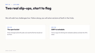 PART 04 — LIVE DEMO
Two real slip-ups, start to ﬂag
We will walk two challenges live. Follow along; you will solve versions of both in the trials.
DEMO ONE
The open bucket
Find a storage bucket left public and read the ﬁle that should not
be there.
DEMO TWO
SSRF to metadata
Trick an app into fetching the metadata address and leak the VM's
token.
SURESH MICHAEL PEIRIS
 