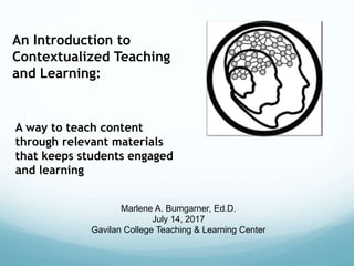 An Introduction to
Contextualized Teaching
and Learning:
A way to teach content
through relevant materials
that keeps students engaged
and learning
Marlene A. Bumgarner, Ed.D.
July 14, 2017
Gavilan College Teaching & Learning Center
 