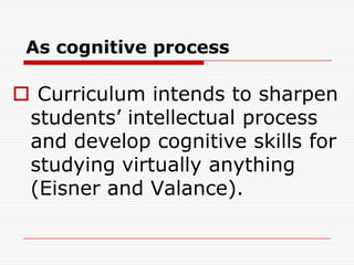 As cognitive process
 Curriculum intends to sharpen
students’ intellectual process
and develop cognitive skills for
studying virtually anything
(Eisner and Valance).
 