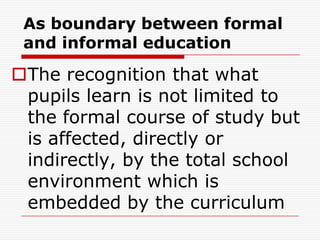 As boundary between formal
and informal education
The recognition that what
pupils learn is not limited to
the formal course of study but
is affected, directly or
indirectly, by the total school
environment which is
embedded by the curriculum
 