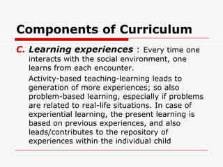 Components of Curriculum
C. Learning experiences : Every time one
interacts with the social environment, one
learns from each encounter.
Activity-based teaching-learning leads to
generation of more experiences; so also
problem-based learning, especially if problems
are related to real-life situations. In case of
experiential learning, the present learning is
based on previous experiences, and also
leads/contributes to the repository of
experiences within the individual child
 