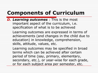 Components of Curriculum
D. Learning outcomes : This is the most
important aspect of the curriculum, i.e.
specification of what is to be achieved
Learning outcomes are expressed in terms of
achievements (and changes in the child due to
education) in knowledge, comprehension,
skills, attitude, values, etc.
Learning outcomes may be specified in broad
terms which can be achieved after certain
period of time (say, primary, elementary,
secondary, etc.), or year-wise for each grade,
or for each subject area per semester, etc.
 