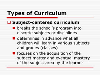 Types of Curriculum
 Subject-centered curriculum
 breaks the school’s program into
discrete subjects or disciplines
 determines in advance what all
children will learn in various subjects
and grades (classes)
 focuses on the acquisition of the
subject matter and eventual mastery
of the subject area by the learner
 