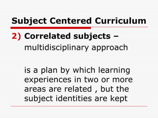 Subject Centered Curriculum
2) Correlated subjects –
multidisciplinary approach
is a plan by which learning
experiences in two or more
areas are related , but the
subject identities are kept
 