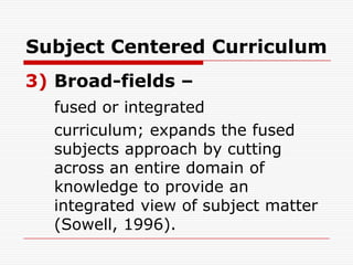 Subject Centered Curriculum
3) Broad-fields –
fused or integrated
curriculum; expands the fused
subjects approach by cutting
across an entire domain of
knowledge to provide an
integrated view of subject matter
(Sowell, 1996).
 