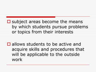  subject areas become the means
by which students pursue problems
or topics from their interests
 allows students to be active and
acquire skills and procedures that
will be applicable to the outside
work
 