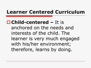 Learner Centered Curriculum
Child-centered – It is
anchored on the needs and
interests of the child. The
learner is very much engaged
with his/her environment;
therefore, learns by doing.
 